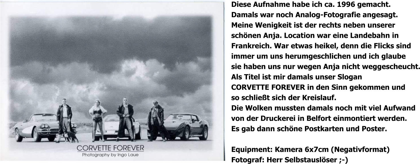 Diese Aufnahme habe ich ca. 1996 gemacht. Damals war noch Analog-Fotografie angesagt. Meine Wenigkeit ist der rechts neben unserer schönen Anja. Location war eine Landebahn in Frankreich. War etwas heikel, denn die Flicks sind immer um uns herumgeschlichen und ich glaube sie haben uns nur wegen Anja nicht weggescheucht. Als Titel ist mir damals unser Slogan CORVETTE FOREVER in den Sinn gekommen und so schließt sich der Kreislauf. Die Wolken mussten damals noch mit viel Aufwand von der Druckerei in Belfort einmontiert werden. Es gab dann schöne Postkarten und Poster.  Equipment: Kamera 6x7cm (Negativformat) Fotograf: Herr Selbstauslöser ;-)