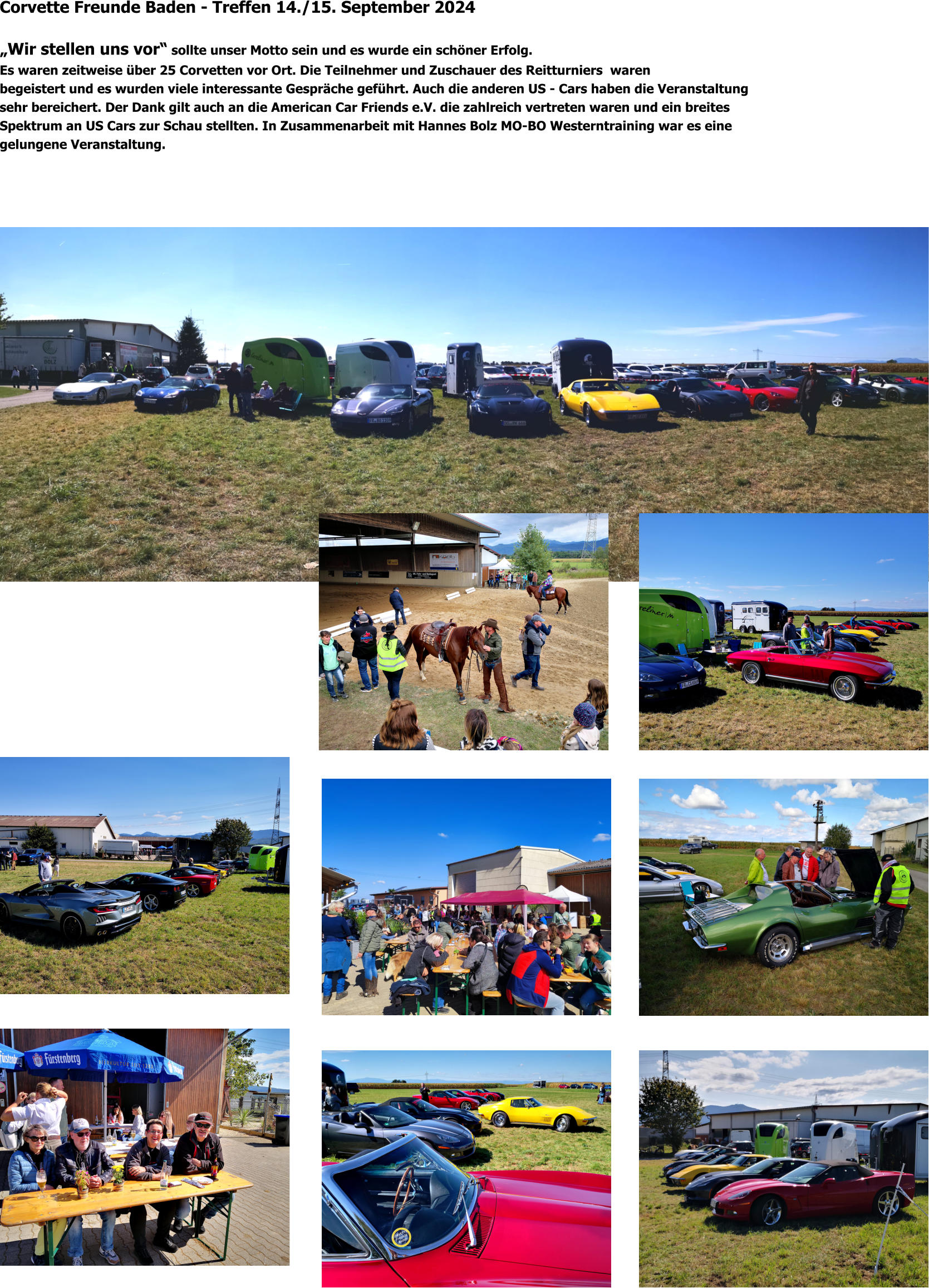 Corvette Freunde Baden - Treffen 14./15. September 2024  „Wir stellen uns vor“ sollte unser Motto sein und es wurde ein schöner Erfolg. Es waren zeitweise über 25 Corvetten vor Ort. Die Teilnehmer und Zuschauer des Reitturniers  waren begeistert und es wurden viele interessante Gespräche geführt. Auch die anderen US - Cars haben die Veranstaltung sehr bereichert. Der Dank gilt auch an die American Car Friends e.V. die zahlreich vertreten waren und ein breites  Spektrum an US Cars zur Schau stellten. In Zusammenarbeit mit Hannes Bolz MO-BO Westerntraining war es eine gelungene Veranstaltung.