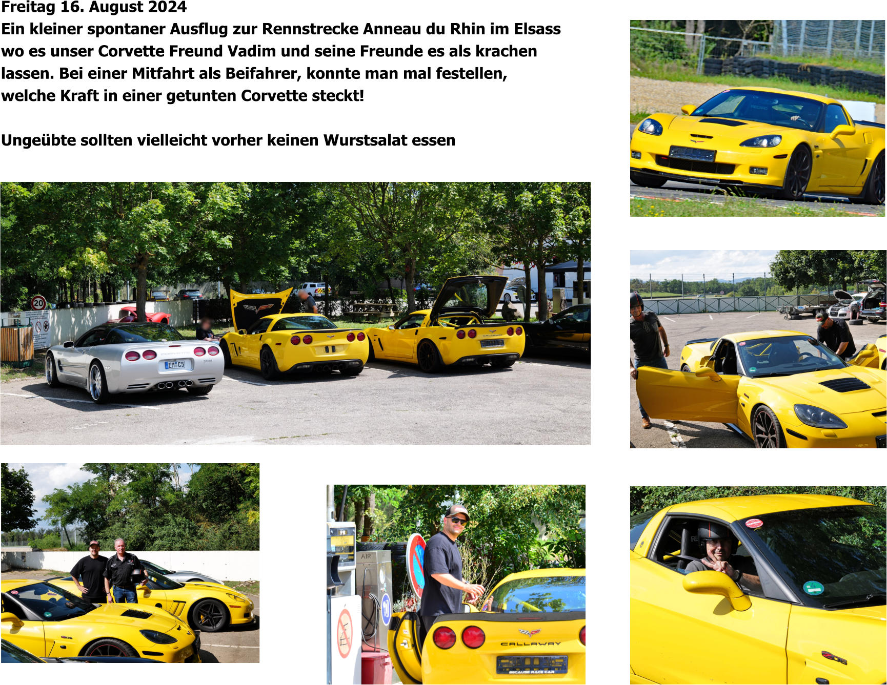 Freitag 16. August 2024 Ein kleiner spontaner Ausflug zur Rennstrecke Anneau du Rhin im Elsass wo es unser Corvette Freund Vadim und seine Freunde es als krachen lassen. Bei einer Mitfahrt als Beifahrer, konnte man mal festellen, welche Kraft in einer getunten Corvette steckt!  Ungeübte sollten vielleicht vorher keinen Wurstsalat essen